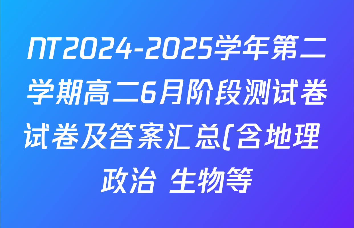 NT2024-2025学年第二学期高二6月阶段测试卷试卷及答案汇总(含地理 政治 生物等) NT2024-2025学年第二学期高二6月阶段测试卷试卷及答案汇总(含地理 政治 生物等)